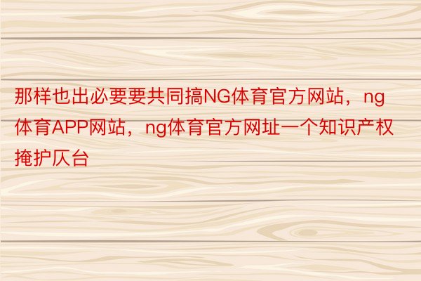 那样也出必要要共同搞NG体育官方网站，ng体育APP网站，ng体育官方网址一个知识产权掩护仄台