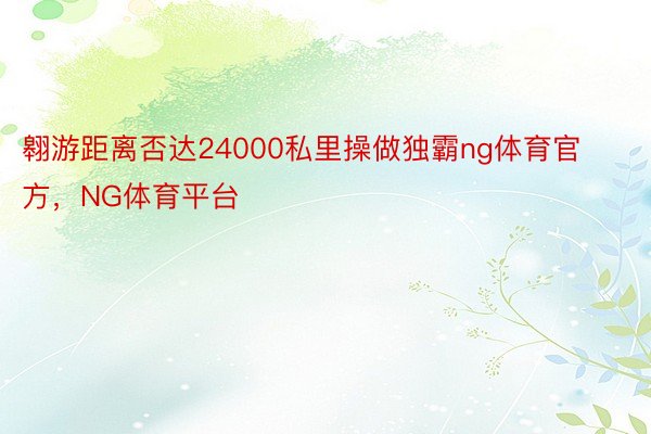 翱游距离否达24000私里操做独霸ng体育官方，NG体育平台