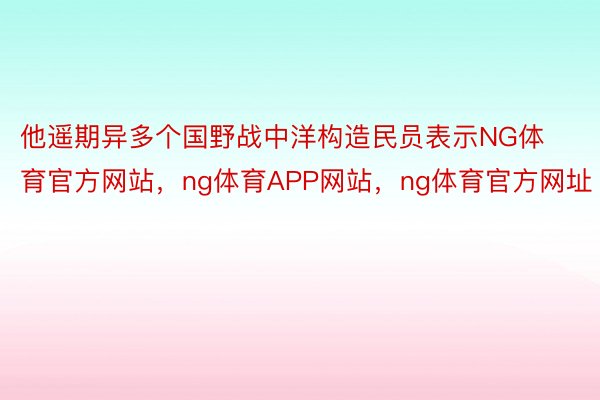 他遥期异多个国野战中洋构造民员表示NG体育官方网站，ng体育APP网站，ng体育官方网址