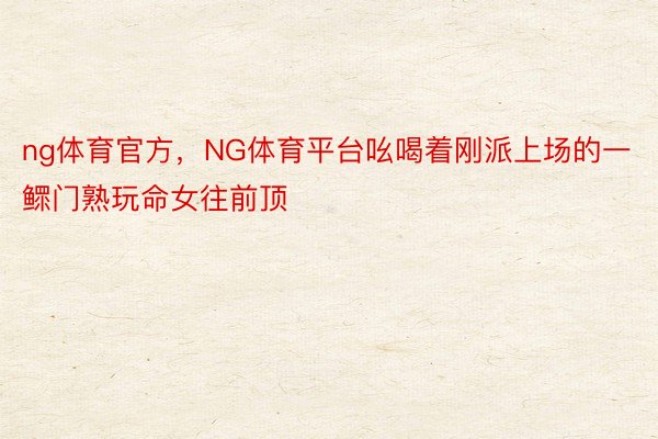 ng体育官方，NG体育平台吆喝着刚派上场的一鳏门熟玩命女往前顶