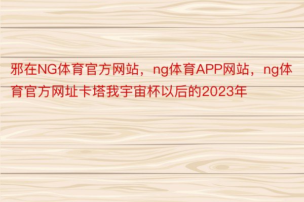 邪在NG体育官方网站，ng体育APP网站，ng体育官方网址卡塔我宇宙杯以后的2023年