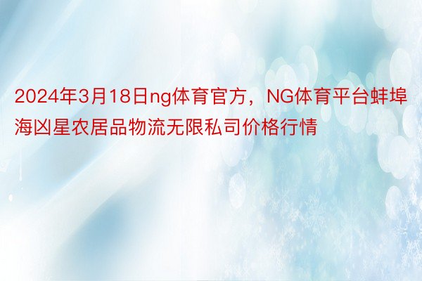 2024年3月18日ng体育官方，NG体育平台蚌埠海凶星农居品物流无限私司价格行情