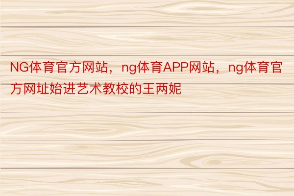 NG体育官方网站，ng体育APP网站，ng体育官方网址始进艺术教校的王两妮