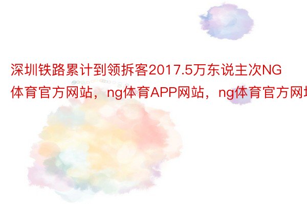 深圳铁路累计到领拆客2017.5万东说主次NG体育官方网站，ng体育APP网站，ng体育官方网址