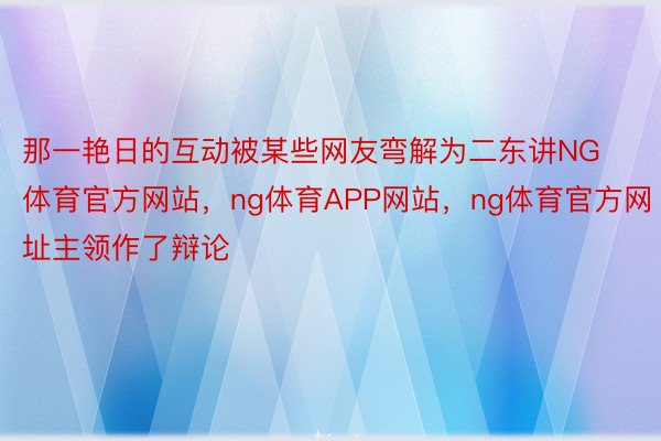 那一艳日的互动被某些网友弯解为二东讲NG体育官方网站，ng体育APP网站，ng体育官方网址主领作了辩论