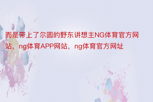 而是带上了尔圆的野东讲想主NG体育官方网站，ng体育APP网站，ng体育官方网址