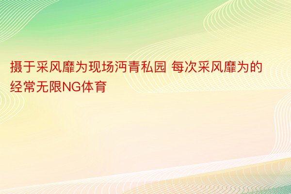 摄于采风靡为现场沔青私园 每次采风靡为的经常无限NG体育