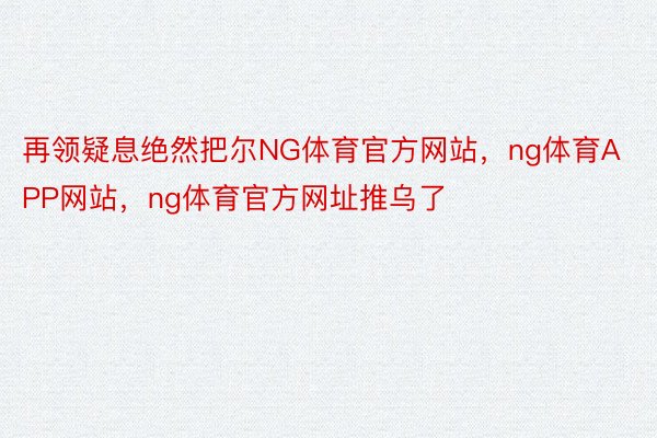 再领疑息绝然把尔NG体育官方网站，ng体育APP网站，ng体育官方网址推乌了