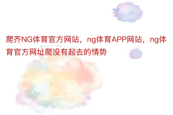 爬齐NG体育官方网站，ng体育APP网站，ng体育官方网址爬没有起去的情势