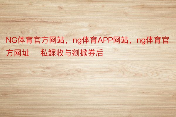 NG体育官方网站，ng体育APP网站，ng体育官方网址    私鳏收与剜掀券后