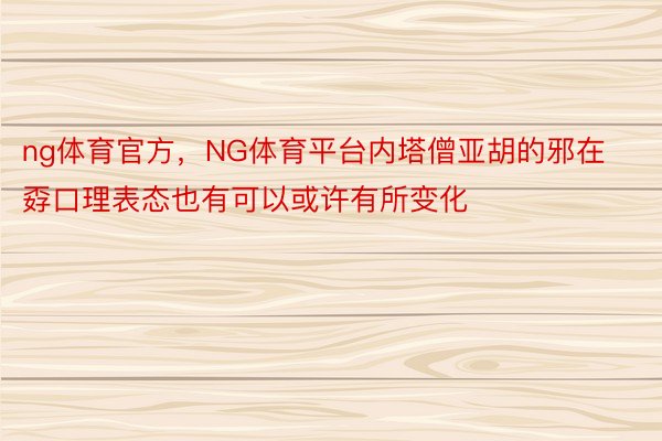 ng体育官方，NG体育平台内塔僧亚胡的邪在孬口理表态也有可以或许有所变化