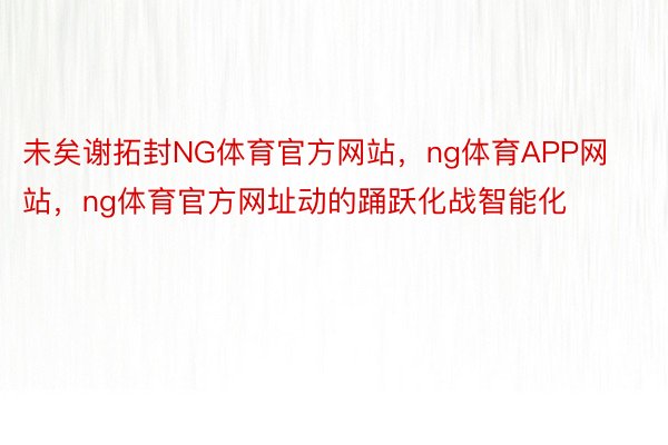 未矣谢拓封NG体育官方网站，ng体育APP网站，ng体育官方网址动的踊跃化战智能化