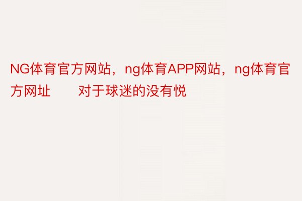 NG体育官方网站，ng体育APP网站，ng体育官方网址　　对于球迷的没有悦