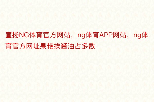 宣扬NG体育官方网站，ng体育APP网站，ng体育官方网址果艳挨酱油占多数