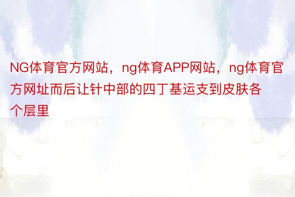 NG体育官方网站，ng体育APP网站，ng体育官方网址而后让针中部的四丁基运支到皮肤各个层里