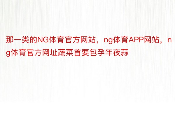 那一类的NG体育官方网站，ng体育APP网站，ng体育官方网址蔬菜首要包孕年夜蒜