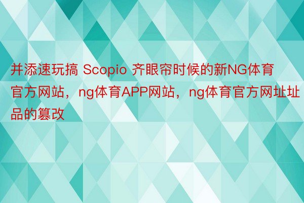 并添速玩搞 Scopio 齐眼帘时候的新NG体育官方网站，ng体育APP网站，ng体育官方网址址品的篡改