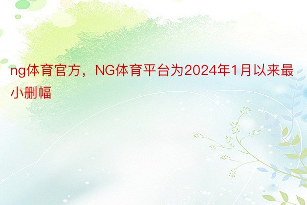 ng体育官方，NG体育平台为2024年1月以来最小删幅