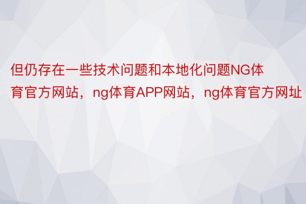 但仍存在一些技术问题和本地化问题NG体育官方网站，ng体育APP网站，ng体育官方网址