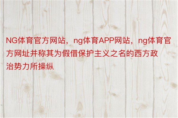 NG体育官方网站，ng体育APP网站，ng体育官方网址并称其为假借保护主义之名的西方政治势力所操纵